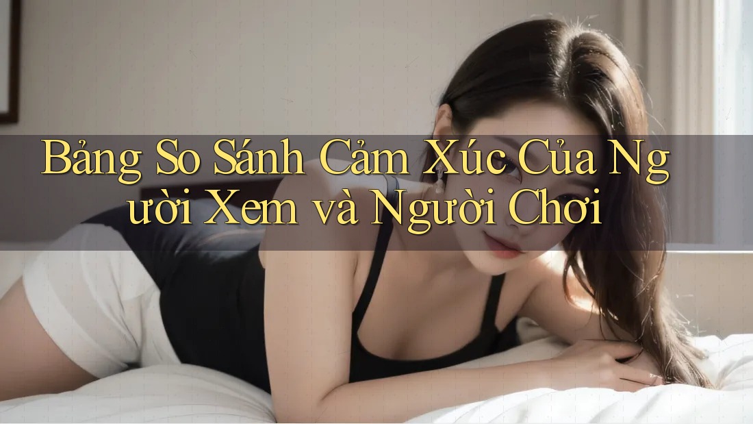 Bảng So Sánh Cảm Xúc Của Người Xem và Người Chơi