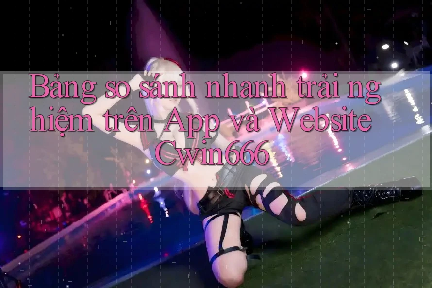 Bảng so sánh nhanh trải nghiệm trên App và Website Cwin666