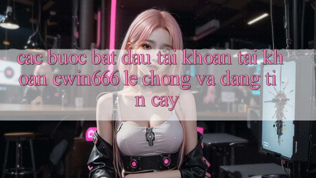 Các bước Bắt đầu tài khoản Tài Khoản Cwin666 Lẹ Chóng và Đáng tin cậy