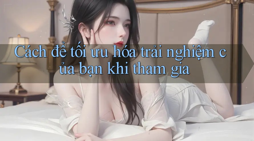 Cách để tối ưu hóa trải nghiệm của bạn khi tham gia