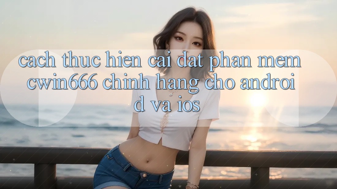 Cách thực hiện Cài đặt Phần mềm Cwin666 Chính Hãng Cho Android và iOS