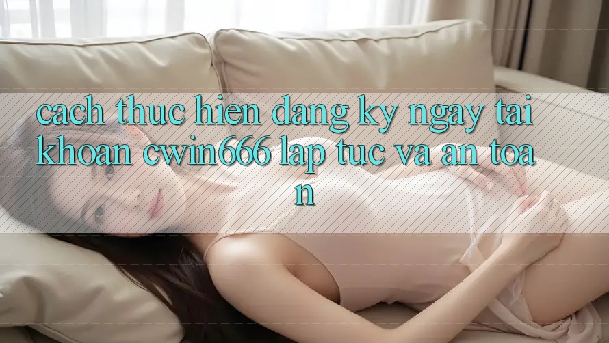 Cách thực hiện Đăng ký ngay Tài Khoản Cwin666 Lập tức và An Toàn