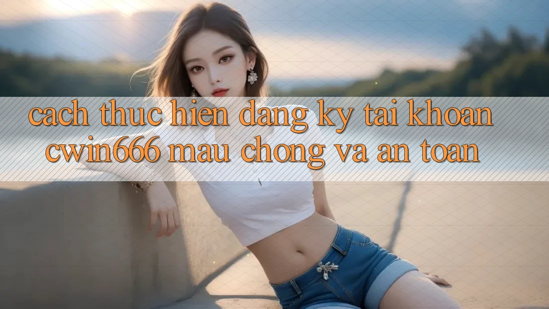 Cách thực hiện Đăng Ký Tài Khoản Cwin666 Mau Chóng và An Toàn