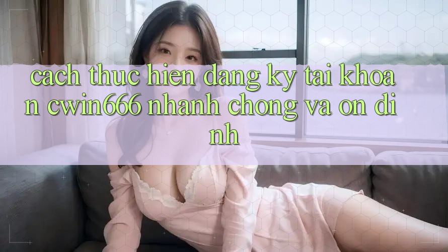 Cách thực hiện Đăng Ký Tài Khoản Cwin666 Nhanh chóng và Ổn định