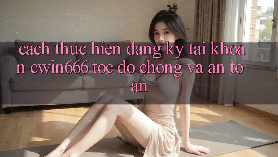 Cách thực hiện Đăng Ký Tài Khoản Cwin666 Tốc độ Chóng và An toàn