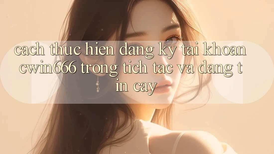 Cách thực hiện Đăng Ký Tài Khoản Cwin666 Trong tích tắc và Đáng tin cậy