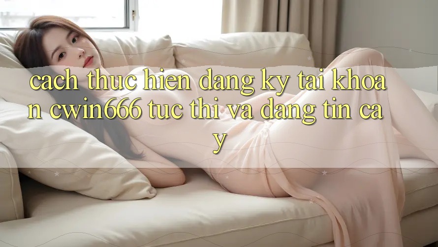 Cách thực hiện Đăng Ký Tài Khoản Cwin666 Tức thì và Đáng tin cậy