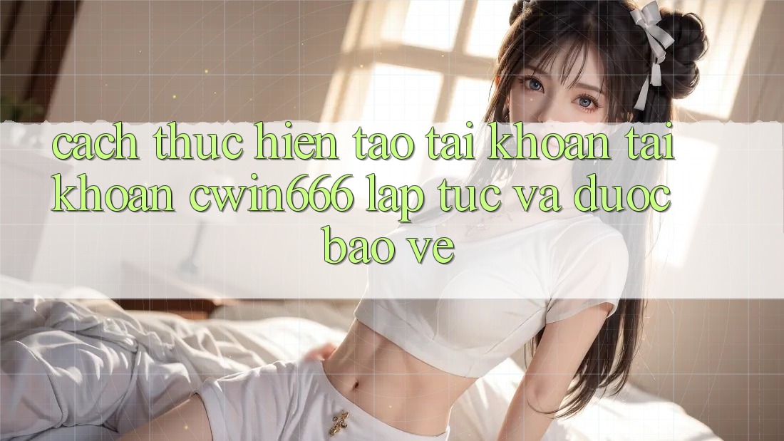 Cách thực hiện Tạo tài khoản Tài Khoản Cwin666 Lập tức và Được bảo vệ