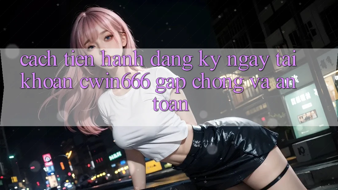 Cách tiến hành Đăng ký ngay Tài Khoản Cwin666 Gấp Chóng và An Toàn