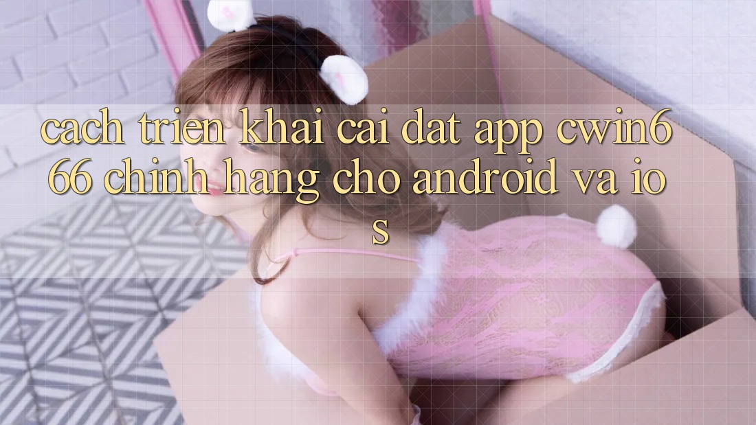Cách triển khai Cài đặt App Cwin666 Chính Hãng Cho Android và iOS