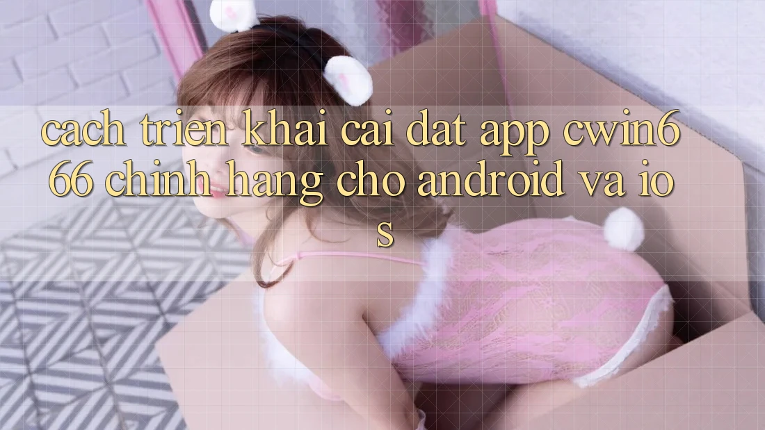 Cách triển khai Cài đặt App Cwin666 Chính Hãng Cho Android và iOS