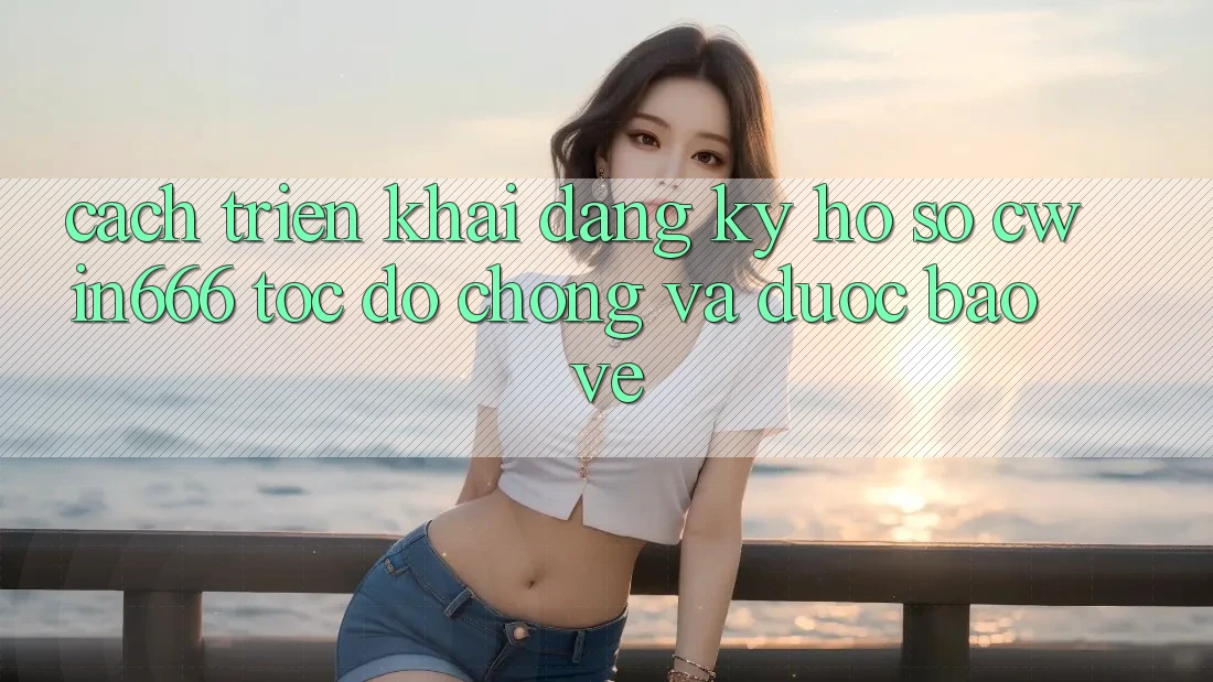 Cách triển khai Đăng ký Hồ sơ Cwin666 Tốc độ Chóng và Được bảo vệ