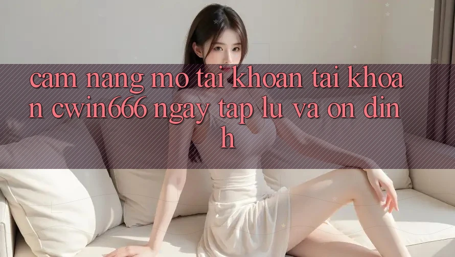 Cẩm nang Mở tài khoản Tài Khoản Cwin666 Ngay tắp lự và Ổn định