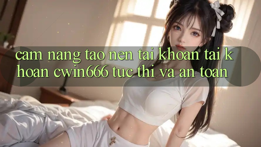 Cẩm nang Tạo nên tài khoản Tài Khoản Cwin666 Tức thì và An Toàn