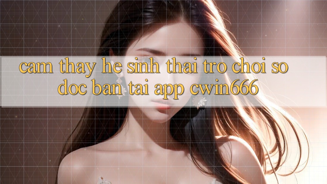 Cảm thấy Hệ Sinh Thái Trò chơi Số Độc Bản Tại App Cwin666