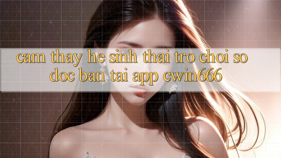 Cảm thấy Hệ Sinh Thái Trò chơi Số Độc Bản Tại App Cwin666 Cảm thấy Hệ Sinh Thái Trò chơi Số Độc Bản Tại App Cwin666