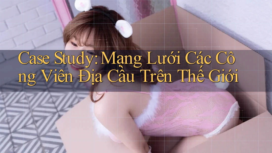 Case Study: Mạng Lưới Các Công Viên Địa Cầu Trên Thế Giới