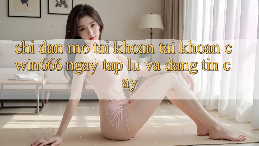 Chỉ dẫn Mở tài khoản Tài Khoản Cwin666 Ngay tắp lự và Đáng tin cậy