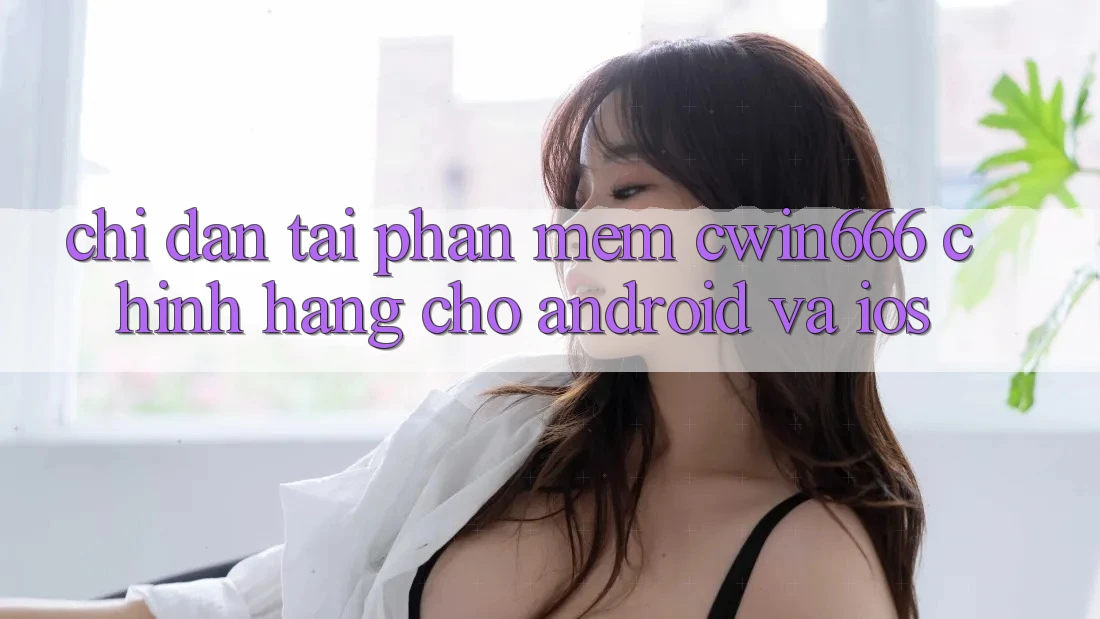 Chỉ dẫn Tải Phần mềm Cwin666 Chính Hãng Cho Android và iOS Chỉ dẫn Tải Phần mềm Cwin666 Chính Hãng Cho Android và iOS