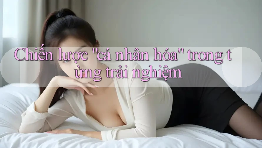 Chiến lược “cá nhân hóa” trong từng trải nghiệm Chiến lược “cá nhân hóa” trong từng trải nghiệm