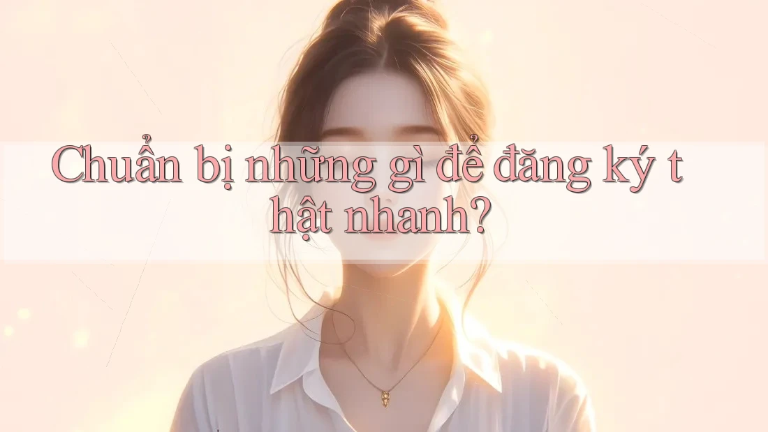 Chuẩn bị những gì để đăng ký thật nhanh?