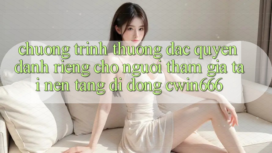 Chương trình thưởng Đặc Quyền Dành Riêng Cho Người tham gia Tải Nền tảng di động Cwin666