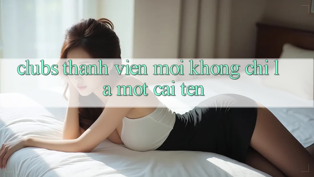 “Clubs Thành Viên Mới” Không Chỉ Là Một Cái Tên