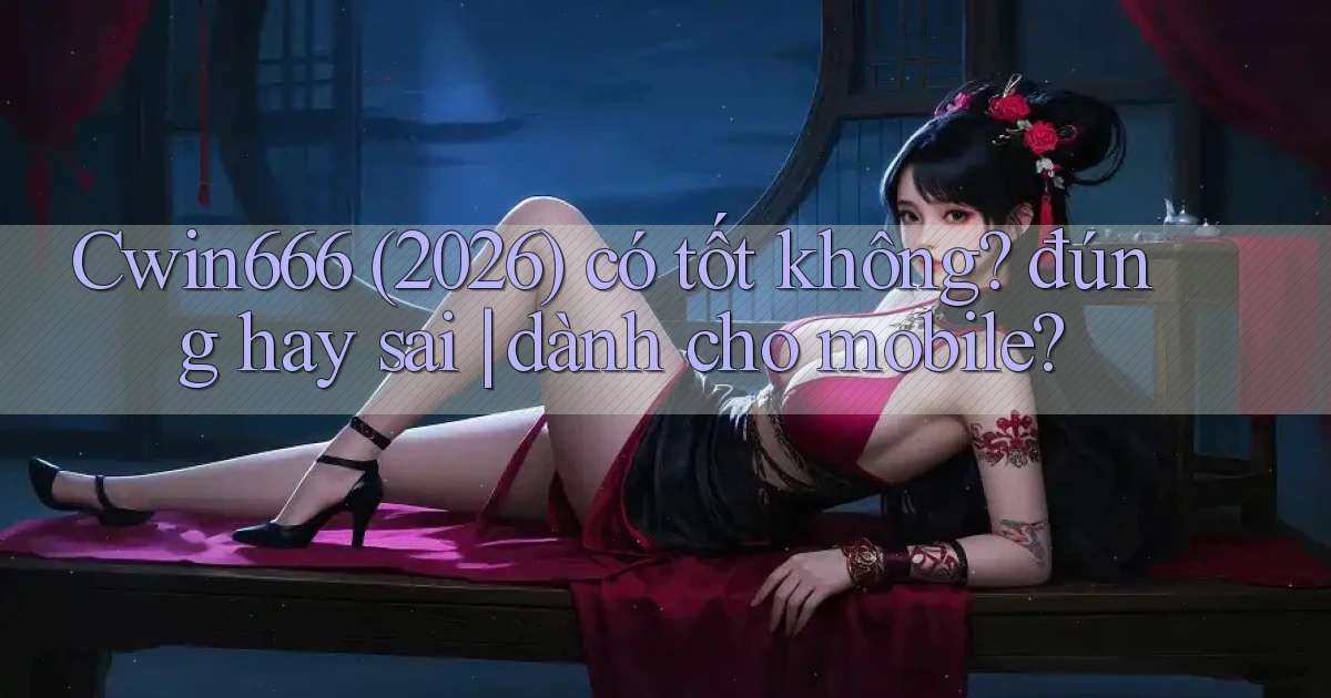 Cwin666 (2026) có tốt không đúng hay sai dành cho mobile