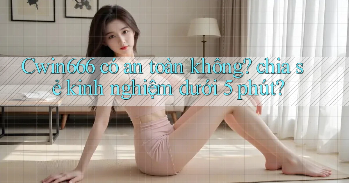 Cwin666 có an toàn không chia sẻ kinh nghiệm dưới 5 phút