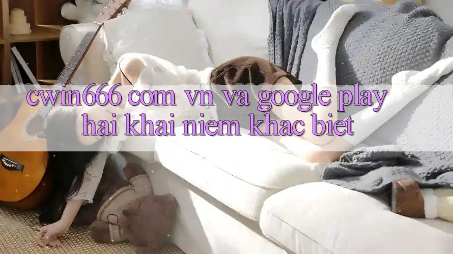 “Cwin666 com vn” và Google Play: Hai khái niệm khác biệt