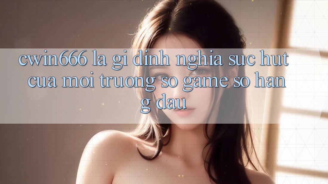 Cwin666 Là Gì? Định Nghĩa Sức Hút Của Môi trường số Game Số Hàng Đầu