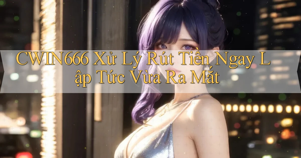 cwin666 xử lý rút tiền ngay lập tức vừa ra mắt