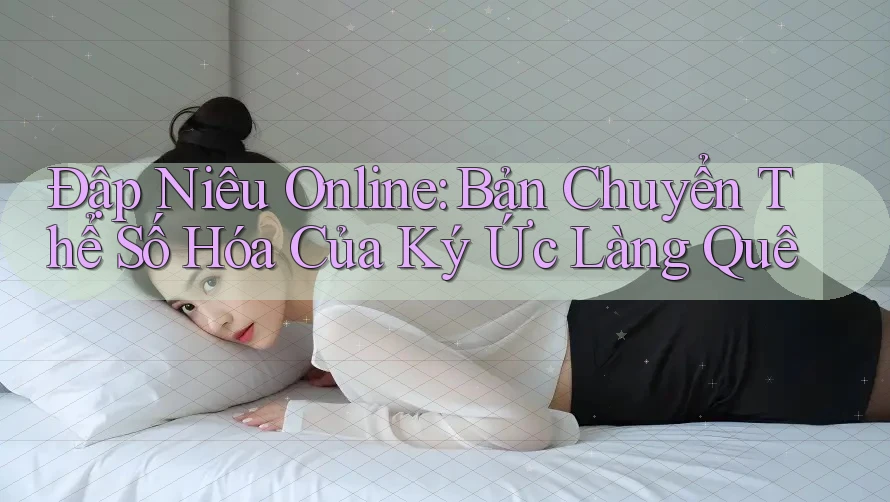 Đập Niêu Online: Bản Chuyển Thể Số Hóa Của Ký Ức Làng Quê Đập Niêu Online: Bản Chuyển Thể Số Hóa Của Ký Ức Làng Quê
