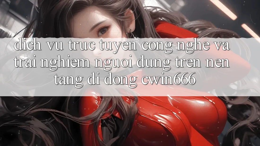 Dịch vụ trực tuyến Công Nghệ Và Trải Nghiệm Người Dùng Trên Nền tảng di động Cwin666