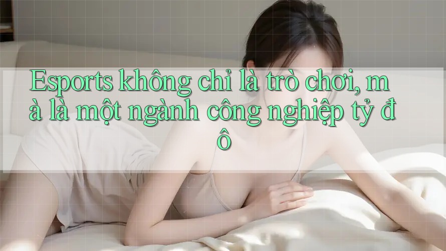 Esports không chỉ là trò chơi, mà là một ngành công nghiệp tỷ đô