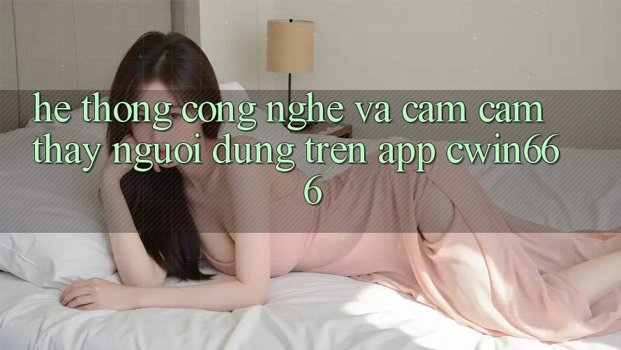 Hệ thống Công Nghệ Và Cảm cảm thấy Người Dùng Trên App Cwin666