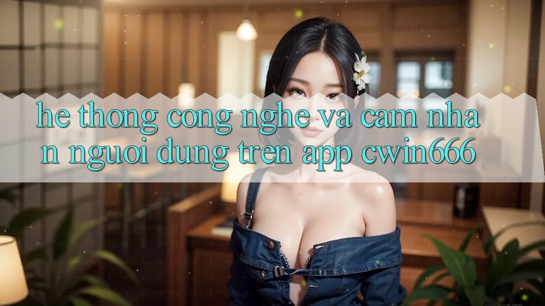 Hệ thống Công Nghệ Và Cảm nhận Người Dùng Trên App Cwin666