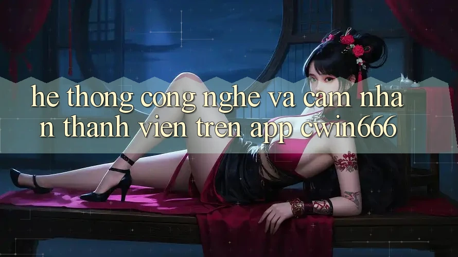 Hệ thống Công Nghệ Và Cảm nhận Thành viên Trên App Cwin666