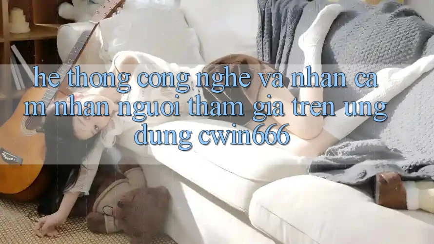 Hệ thống Công Nghệ Và Nhận cảm nhận Người tham gia Trên Ứng dụng Cwin666 Hệ thống Công Nghệ Và Nhận cảm nhận Người tham gia Trên Ứng dụng Cwin666