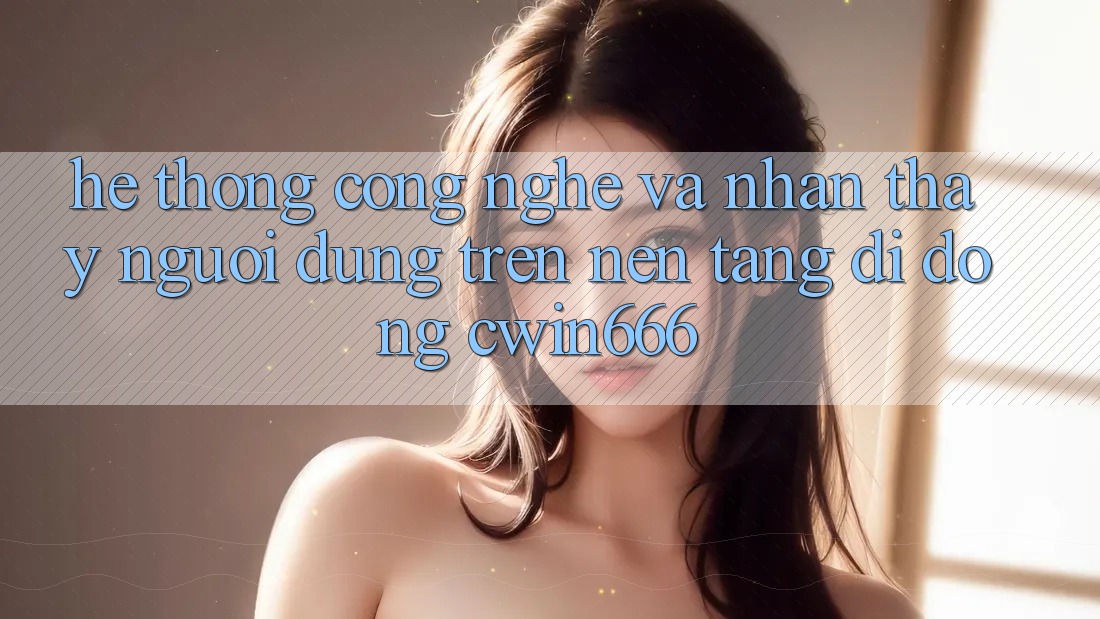 Hệ thống Công Nghệ Và Nhận thấy Người Dùng Trên Nền tảng di động Cwin666 Hệ thống Công Nghệ Và Nhận thấy Người Dùng Trên Nền tảng di động Cwin666