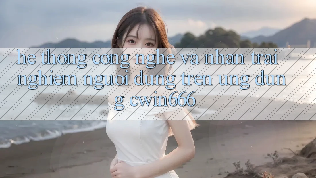 Hệ thống Công Nghệ Và Nhận trải nghiệm Người Dùng Trên Ứng dụng Cwin666