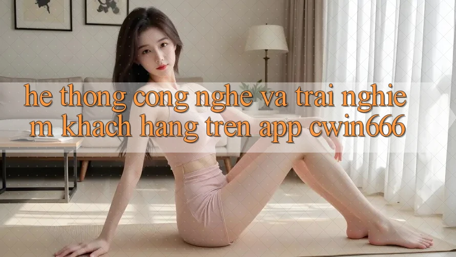 Hệ thống Công Nghệ Và Trải Nghiệm Khách hàng Trên App Cwin666 Hệ thống Công Nghệ Và Trải Nghiệm Khách hàng Trên App Cwin666