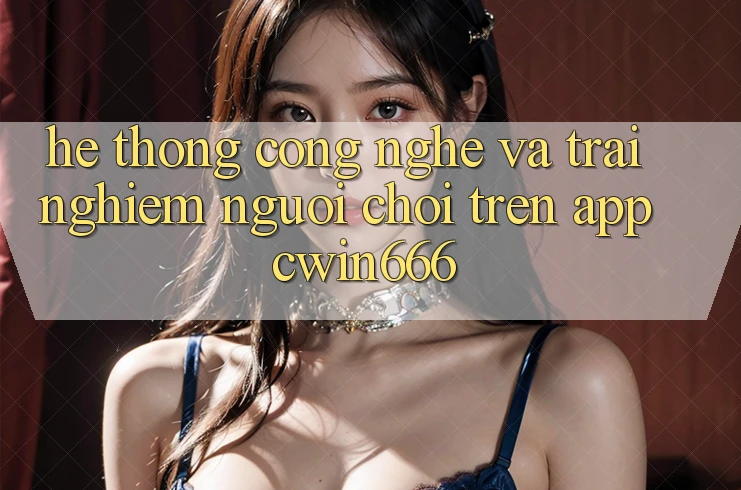 Hệ thống Công Nghệ Và Trải nghiệm Người chơi Trên App Cwin666