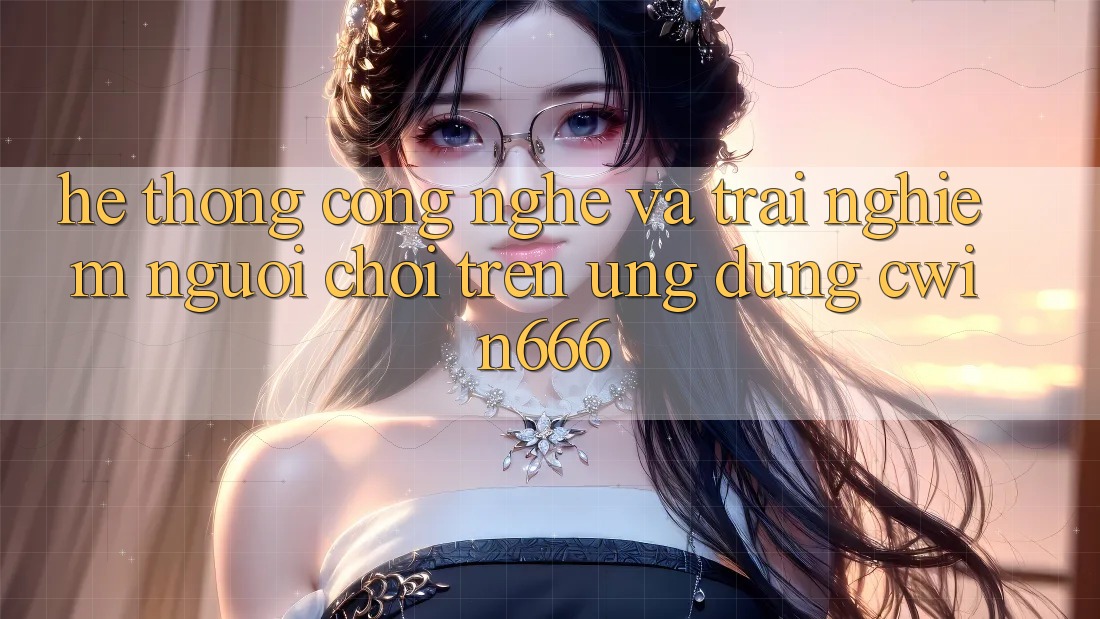 Hệ thống Công Nghệ Và Trải Nghiệm Người chơi Trên Ứng dụng Cwin666