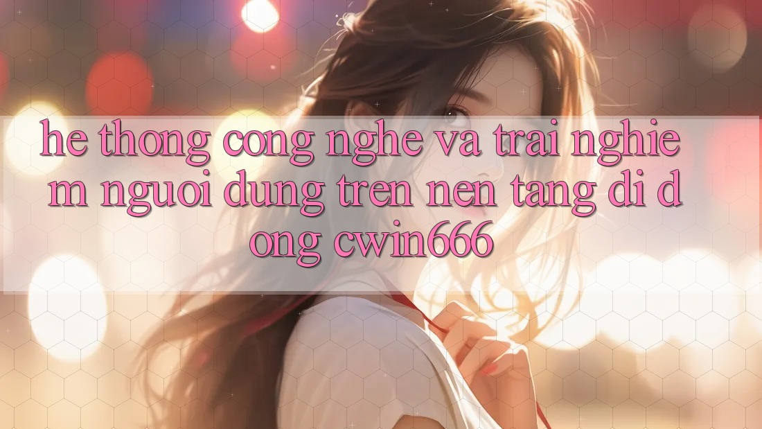 Hệ thống Công Nghệ Và Trải Nghiệm Người Dùng Trên Nền tảng di động Cwin666