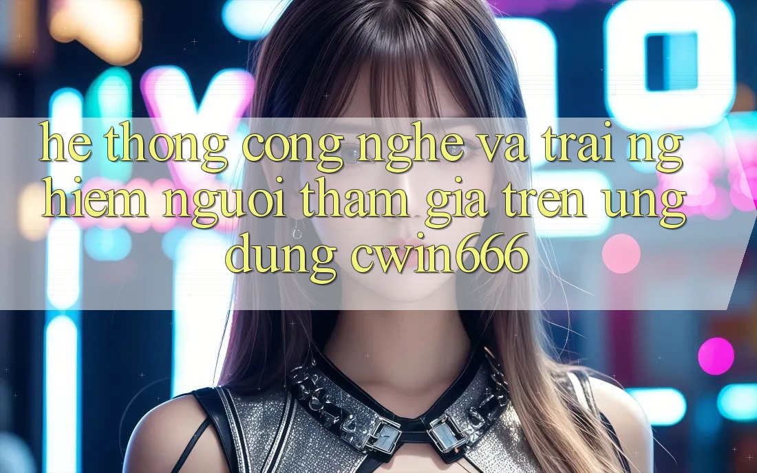 Hệ thống Công Nghệ Và Trải nghiệm Người tham gia Trên Ứng dụng Cwin666