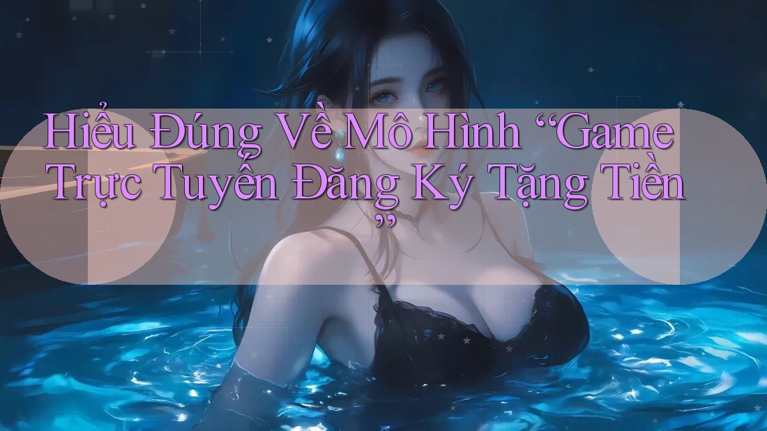 Hiểu Đúng Về Mô Hình “Game Trực Tuyến Đăng Ký Tặng Tiền”
