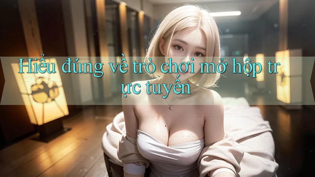 Hiểu đúng về trò chơi mở hộp trực tuyến