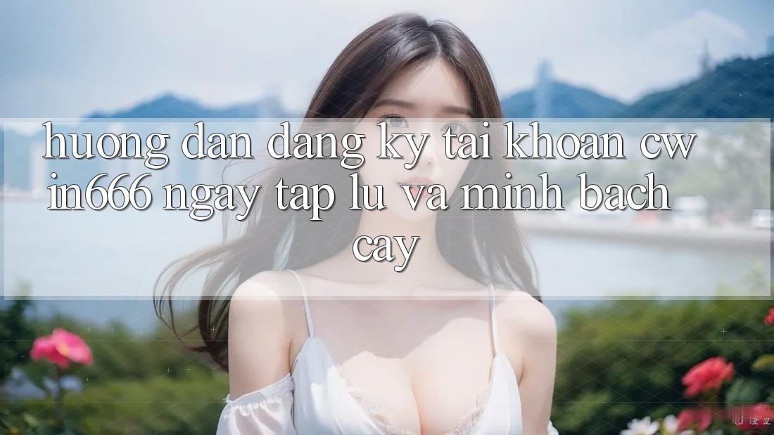 Hướng Dẫn Đăng Ký Tài Khoản Cwin666 Ngay tắp lự và Minh bạch cậy