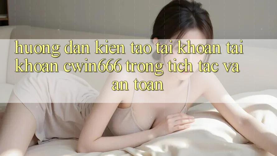 Hướng Dẫn Kiến tạo tài khoản Tài Khoản Cwin666 Trong tích tắc và An Toàn